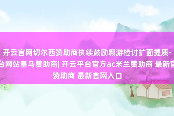 开云官网切尔西赞助商执续鼓励翱游检讨扩面提质-开云平台网站皇马赞助商| 开云平台官方ac米兰赞助商 最新官网入口