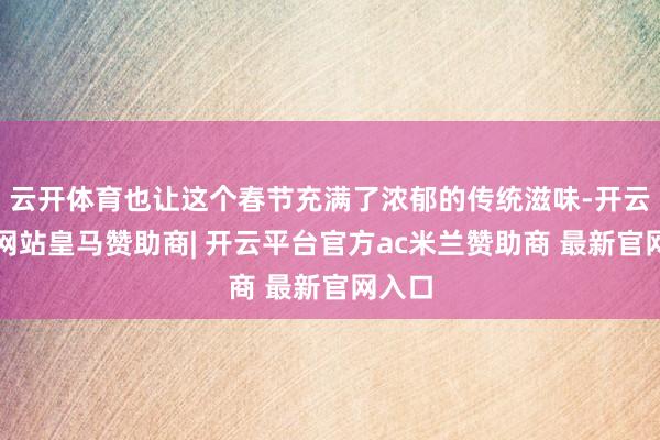 云开体育也让这个春节充满了浓郁的传统滋味-开云平台网站皇马赞助商| 开云平台官方ac米兰赞助商 最新官网入口