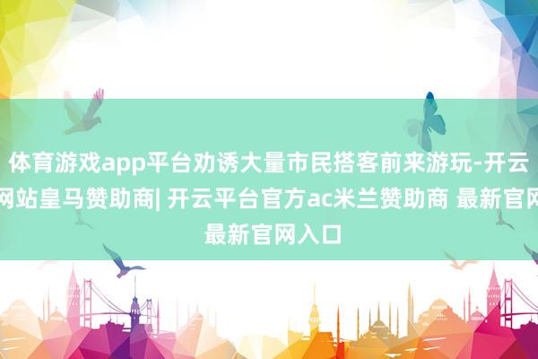体育游戏app平台劝诱大量市民搭客前来游玩-开云平台网站皇马赞助商| 开云平台官方ac米兰赞助商 最新官网入口
