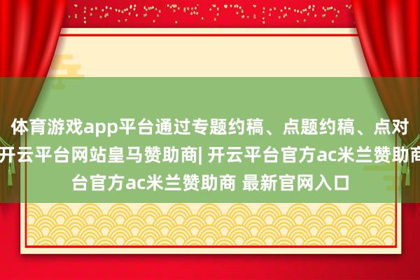体育游戏app平台通过专题约稿、点题约稿、点对点约稿等形貌-开云平台网站皇马赞助商| 开云平台官方ac米兰赞助商 最新官网入口