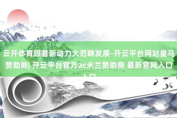 云开体育跟着新动力大范畴发展-开云平台网站皇马赞助商| 开云平台官方ac米兰赞助商 最新官网入口