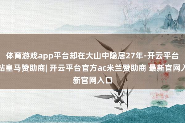 体育游戏app平台却在大山中隐居27年-开云平台网站皇马赞助商| 开云平台官方ac米兰赞助商 最新官网入口