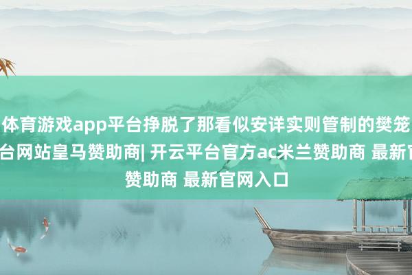 体育游戏app平台挣脱了那看似安详实则管制的樊笼-开云平台网站皇马赞助商| 开云平台官方ac米兰赞助商 最新官网入口