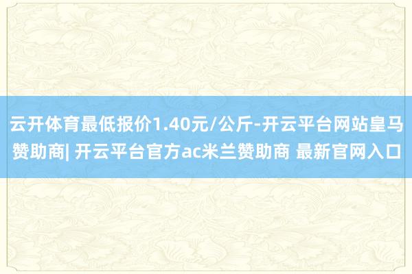 云开体育最低报价1.40元/公斤-开云平台网站皇马赞助商| 开云平台官方ac米兰赞助商 最新官网入口