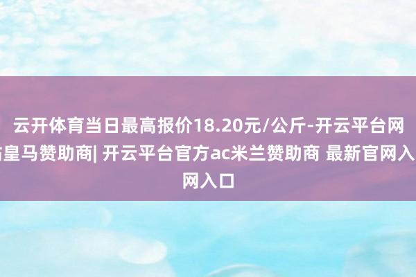 云开体育当日最高报价18.20元/公斤-开云平台网站皇马赞助商| 开云平台官方ac米兰赞助商 最新官网入口