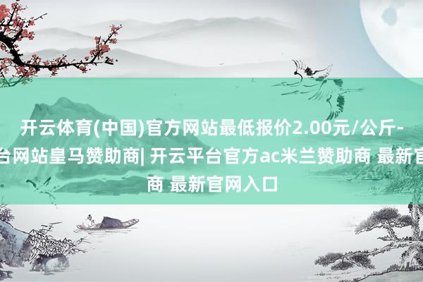 开云体育(中国)官方网站最低报价2.00元/公斤-开云平台网站皇马赞助商| 开云平台官方ac米兰赞助商 最新官网入口