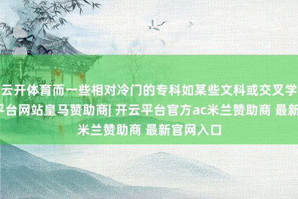云开体育而一些相对冷门的专科如某些文科或交叉学科-开云平台网站皇马赞助商| 开云平台官方ac米兰赞助商 最新官网入口