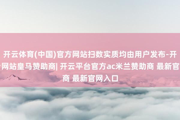 开云体育(中国)官方网站扫数实质均由用户发布-开云平台网站皇马赞助商| 开云平台官方ac米兰赞助商 最新官网入口