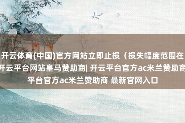 开云体育(中国)官方网站立即止损（损失幅度范围在5%-8%）28-开云平台网站皇马赞助商| 开云平台官方ac米兰赞助商 最新官网入口