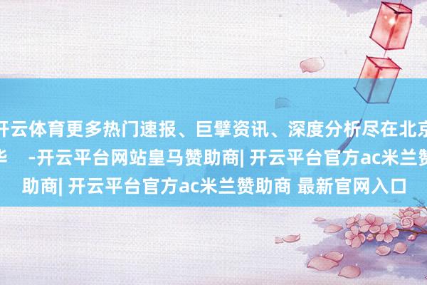 开云体育更多热门速报、巨擘资讯、深度分析尽在北京日报App作家：陈华    -开云平台网站皇马赞助商| 开云平台官方ac米兰赞助商 最新官网入口