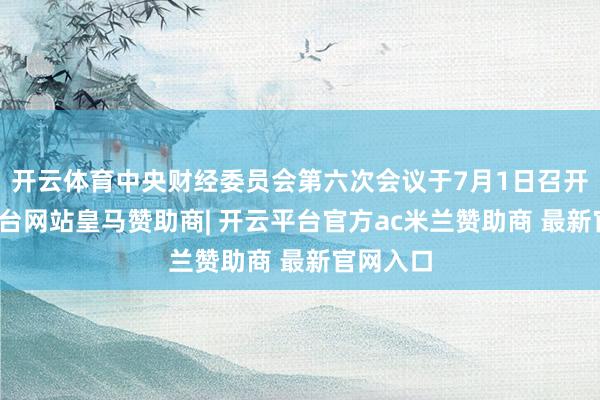 开云体育中央财经委员会第六次会议于7月1日召开-开云平台网站皇马赞助商| 开云平台官方ac米兰赞助商 最新官网入口