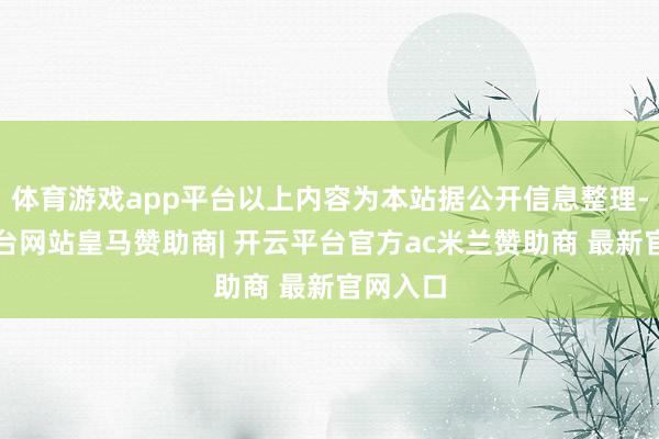 体育游戏app平台以上内容为本站据公开信息整理-开云平台网站皇马赞助商| 开云平台官方ac米兰赞助商 最新官网入口