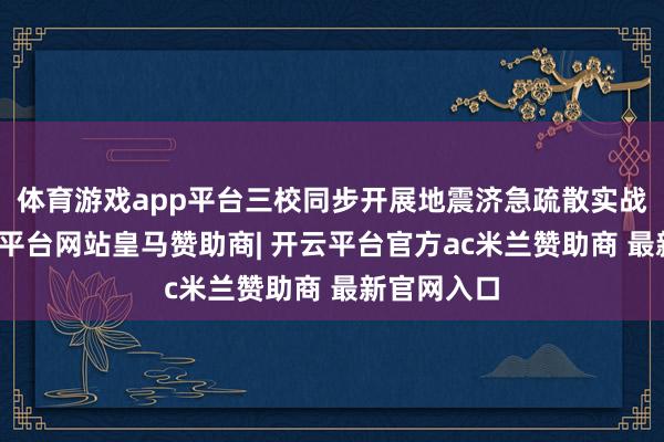 体育游戏app平台三校同步开展地震济急疏散实战演练-开云平台网站皇马赞助商| 开云平台官方ac米兰赞助商 最新官网入口