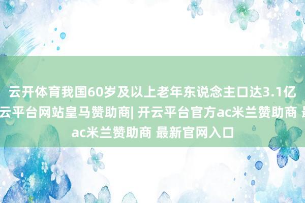 云开体育我国60岁及以上老年东说念主口达3.1亿东说念主-开云平台网站皇马赞助商| 开云平台官方ac米兰赞助商 最新官网入口