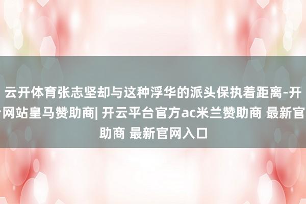 云开体育张志坚却与这种浮华的派头保执着距离-开云平台网站皇马赞助商| 开云平台官方ac米兰赞助商 最新官网入口
