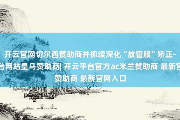 开云官网切尔西赞助商并抓续深化“放管服”矫正-开云平台网站皇马赞助商| 开云平台官方ac米兰赞助商 最新官网入口