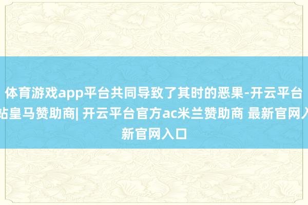 体育游戏app平台共同导致了其时的恶果-开云平台网站皇马赞助商| 开云平台官方ac米兰赞助商 最新官网入口