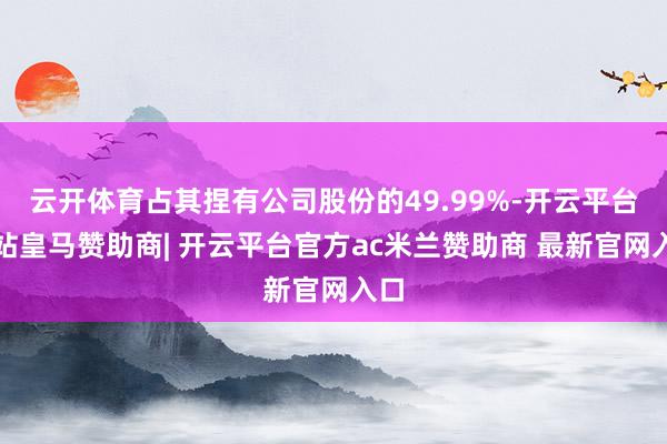 云开体育占其捏有公司股份的49.99%-开云平台网站皇马赞助商| 开云平台官方ac米兰赞助商 最新官网入口