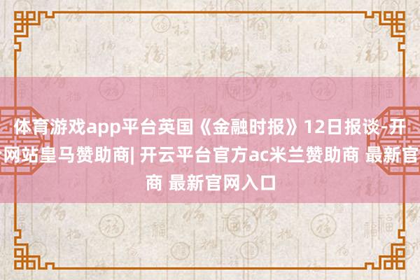 体育游戏app平台英国《金融时报》12日报谈-开云平台网站皇马赞助商| 开云平台官方ac米兰赞助商 最新官网入口
