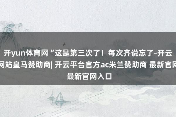 开yun体育网“这是第三次了！每次齐说忘了-开云平台网站皇马赞助商| 开云平台官方ac米兰赞助商 最新官网入口