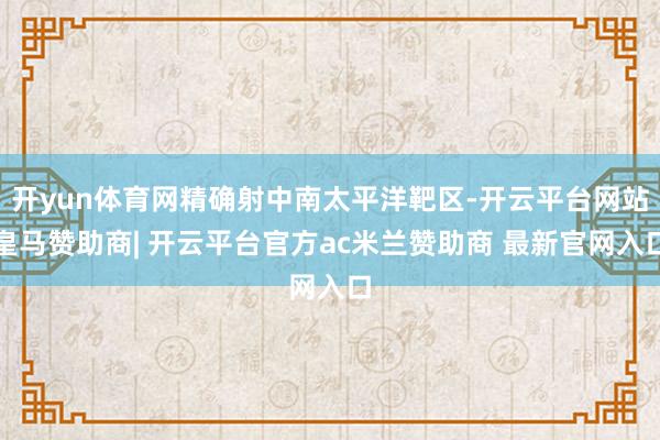 开yun体育网精确射中南太平洋靶区-开云平台网站皇马赞助商| 开云平台官方ac米兰赞助商 最新官网入口