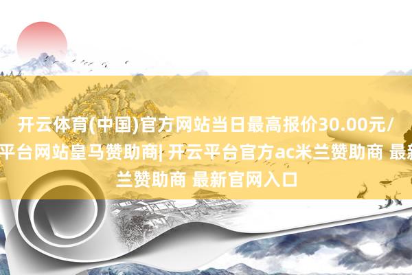 开云体育(中国)官方网站当日最高报价30.00元/公斤-开云平台网站皇马赞助商| 开云平台官方ac米兰赞助商 最新官网入口