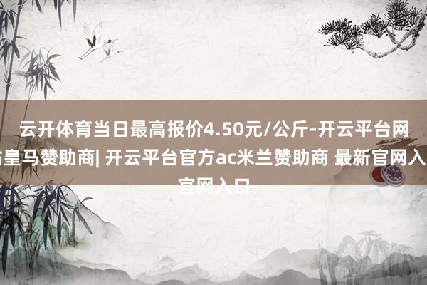 云开体育当日最高报价4.50元/公斤-开云平台网站皇马赞助商| 开云平台官方ac米兰赞助商 最新官网入口