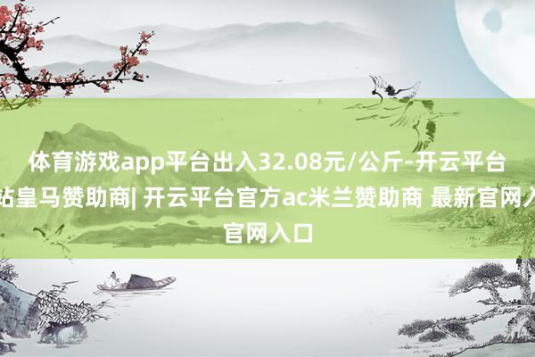 体育游戏app平台出入32.08元/公斤-开云平台网站皇马赞助商| 开云平台官方ac米兰赞助商 最新官网入口